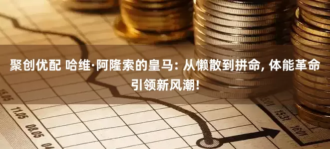 聚创优配 哈维·阿隆索的皇马: 从懒散到拼命, 体能革命引领新风潮!