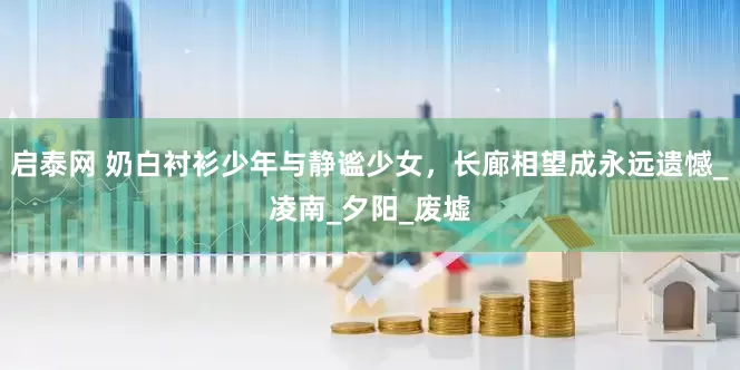 启泰网 奶白衬衫少年与静谧少女，长廊相望成永远遗憾_凌南_夕阳_废墟