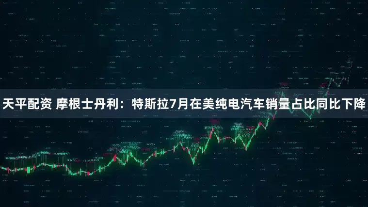 天平配资 摩根士丹利：特斯拉7月在美纯电汽车销量占比同比下降