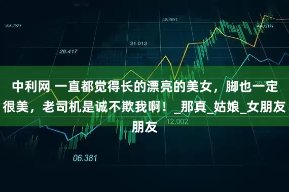 中利网 一直都觉得长的漂亮的美女，脚也一定很美，老司机是诚不欺我啊！_那真_姑娘_女朋友