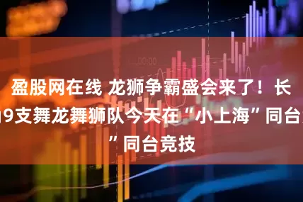 盈股网在线 龙狮争霸盛会来了！长三角9支舞龙舞狮队今天在“小上海”同台竞技