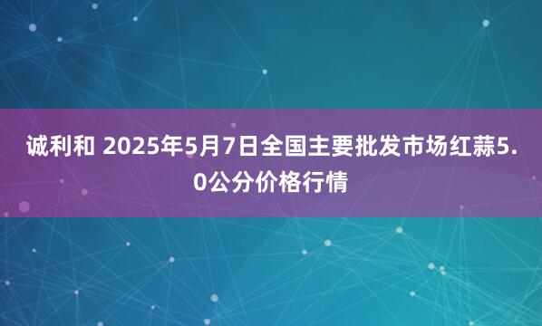 诚利和 2025年5月7日全国主要批发市场红蒜5.0公分价格行情
