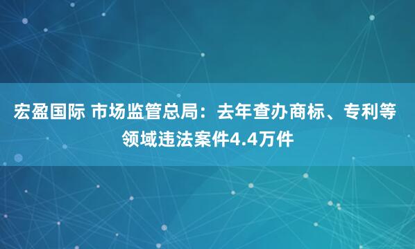 宏盈国际 市场监管总局：去年查办商标、专利等 领域违法案件4.4万件