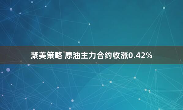 聚美策略 原油主力合约收涨0.42%
