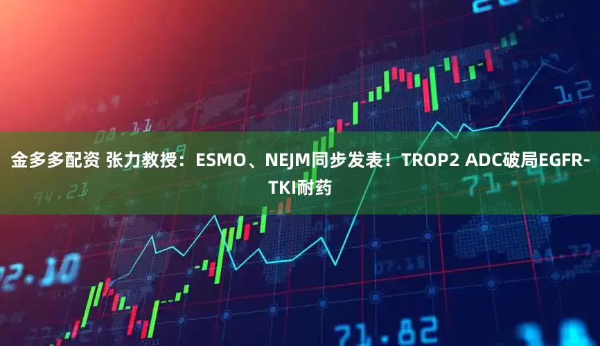 金多多配资 张力教授：ESMO、NEJM同步发表！TROP2 ADC破局EGFR-TKI耐药