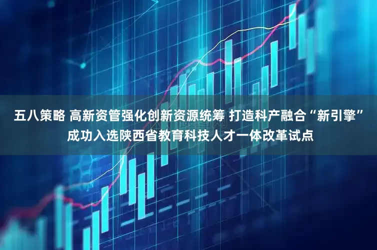 五八策略 高新资管强化创新资源统筹 打造科产融合“新引擎” 成功入选陕西省教育科技人才一体改革试点