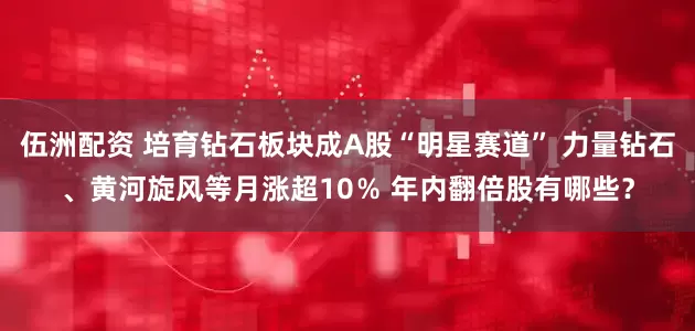 伍洲配资 培育钻石板块成A股“明星赛道” 力量钻石、黄河旋风等月涨超10％ 年内翻倍股有哪些？