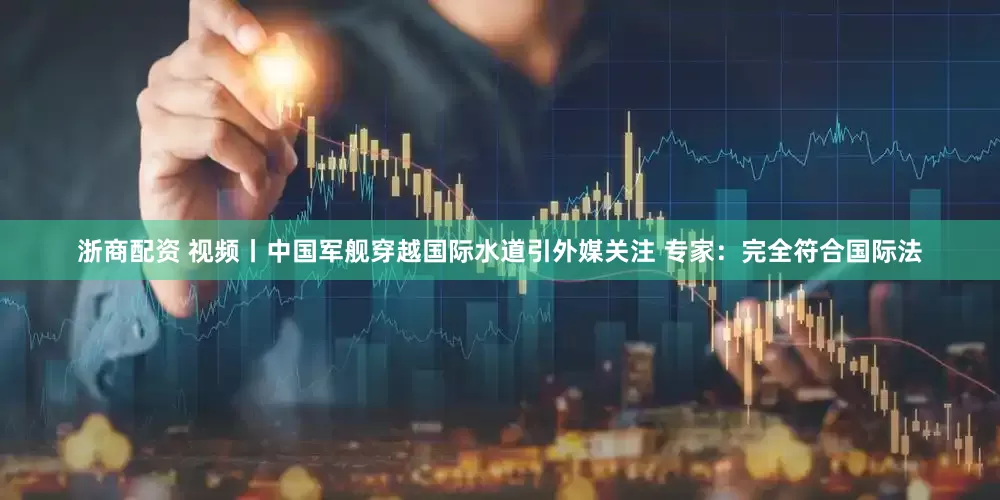 浙商配资 视频丨中国军舰穿越国际水道引外媒关注 专家：完全符合国际法