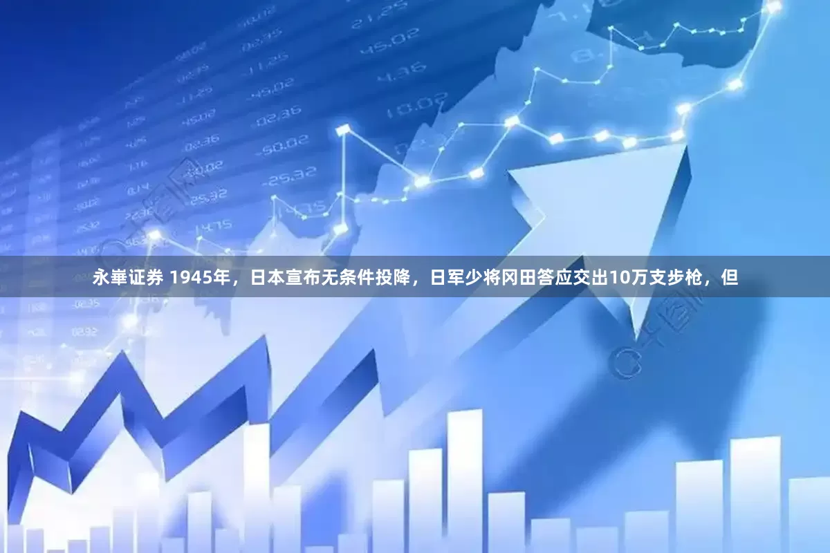 永崋证券 1945年，日本宣布无条件投降，日军少将冈田答应交出10万支步枪，但