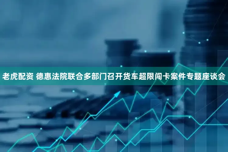老虎配资 德惠法院联合多部门召开货车超限闯卡案件专题座谈会